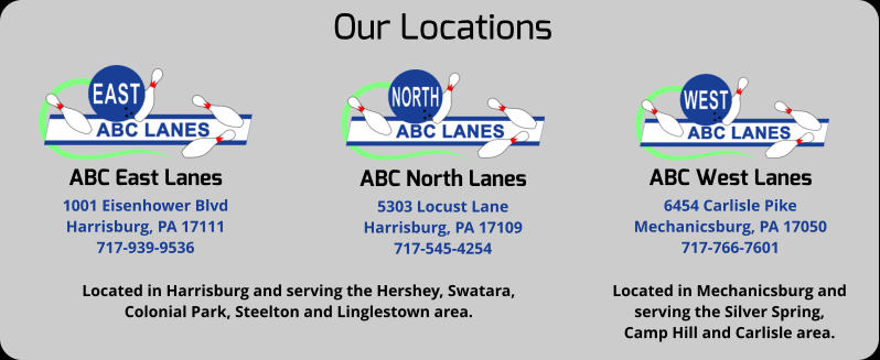 Our Locations ABC East Lanes 1001 Eisenhower Blvd Harrisburg, PA 17111 717-939-9536 ABC North Lanes 5303 Locust Lane Harrisburg, PA 17109 717-545-4254 ABC West Lanes 6454 Carlisle Pike Mechanicsburg, PA 17050 717-766-7601 Located in Harrisburg and serving the Hershey, Swatara, Colonial Park, Steelton and Linglestown area. Located in Mechanicsburg and  serving the Silver Spring,  Camp Hill and Carlisle area.